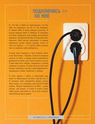 Подключись >>
                           ко Мне
   Что бы с тобой ни происходило, что бы
тебя ни окружало, что бы ты ни натворил,
Я люблю тебя. Я вижу каждую слезинку. Я
слышу каждый крик о помощи. Я чувствую
все твои страдания, все скорби, все разоча-
рования, все беспокойства. Я знаю все твои
желания. Мой взгляд проникает в самые
укромные уголки твоего сердца, ничто от
него не скрыто – и Я люблю тебя сильнее,
чем ты можешь себе вообразить.

Я вижу твои старания и хочу помочь. Зача-
стую твоя жизнь – борьба, но если ты подклю-
чишься ко Мне, и между нами установится
духовный контакт, она станет намного легче.
Я дам тебе всю любовь, поддержку и покой,
которые ты ищешь. Я смогу решить твои про-
блемы. Суматоху, пустоту и разочарование я
превращу в покой, изобилие и любовь.

Я стою рядом с тобою и терпеливо жду,
пока ты обратишься ко Мне. Сделай это, и
Я успокою твой мятущийся разум, осушу
твои слезы, и ты узнаешь, как сильно Я тебя
люблю. Просто подключись ко Мне – когда
угодно, где угодно. И тогда Я утолю голод
твоей души, дав тебе то, что в этот момент
тебе больше всего нужно.




                           ОТ ИИСУСА, С ЛЮБОВЬЮ
 