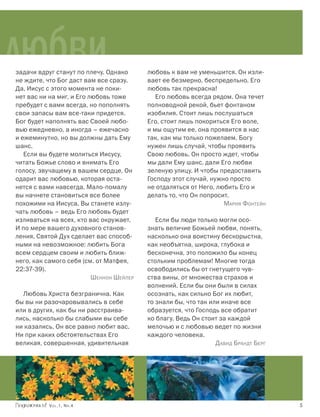 любви
задачи вдруг станут по плечу. Однако
не ждите, что Бог даст вам все сразу.
                                          любовь к вам не уменьшится. Он изли-
                                          вает ее безмерно, беспредельно. Его
Да, Иисус с этого момента не поки-        любовь так прекрасна!
нет вас ни на миг, и Его любовь тоже         Его любовь всегда рядом. Она течет
пребудет с вами всегда, но пополнять      полноводной рекой, бьет фонтаном
свои запасы вам все-таки придется.        изобилия. Стоит лишь послушаться
Бог будет наполнять вас Своей любо-       Его, стоит лишь покориться Его воле,
вью ежедневно, а иногда – ежечасно        и мы ощутим ее, она проявится в нас
и ежеминутно, но вы должны дать Ему       так, как мы только пожелаем. Богу
шанс.                                     нужен лишь случай, чтобы проявить
   Если вы будете молиться Иисусу,        Свою любовь. Он просто ждет, чтобы
читать Божье слово и внимать Его          мы дали Ему шанс, дали Его любви
голосу, звучащему в вашем сердце, Он      зеленую улицу. И чтобы предоставить
одарит вас любовью, которая оста-         Господу этот случай, нужно просто
нется с вами навсегда. Мало-помалу        не отдаляться от Него, любить Его и
вы начнете становиться все более          делать то, что Он попросит.
похожими на Иисуса. Вы станете излу-                               Мария Фонтейн
чать любовь – ведь Его любовь будет
изливаться на всех, кто вас окружает.        Если бы люди только могли осо-
И по мере вашего духовного станов-        знать величие Божьей любви, понять,
ления, Святой Дух сделает вас способ-     насколько она воистину бескорыстна,
ными на невозможное: любить Бога          как необъятна, широка, глубока и
всем сердцем своим и любить ближ-         бесконечна, это положило бы конец
него, как самого себя (см. от Матфея,     стольким проблемам! Многие тогда
22:37-39).                                освободились бы от гнетущего чув-
                          Шеннон Шейлер   ства вины, от множества страхов и
                                          волнений. Если бы они были в силах
  Любовь Христа безгранична. Как          осознать, как сильно Бог их любит,
бы вы ни разочаровывались в себе          то знали бы, что так или иначе все
или в других, как бы ни расстраива-       образуется, что Господь все обратит
лись, насколько бы слабыми вы себе        ко благу. Ведь Он стоит за каждой
ни казались, Он все равно любит вас.      мелочью и с любовью ведет по жизни
Ни при каких обстоятельствах Его          каждого человека.
великая, совершенная, удивительная                               Д авид Брандт Берг




           Vol.1, Nr.4	                                                               5
 