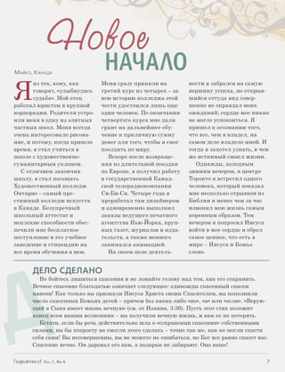 Новое
              НАЧАЛО
Я
Майкл, К анада

       из тех, кому, как      Меня сразу приняли на          ности я забрался на самую
       говорят, «улыбнулась   третий курс из четырех – за    вершину успеха, но открыв-
       судьба». Мой отец      всю историю колледжа этой      шийся оттуда вид совер-
работал юристом в крупной     чести удостоился лишь еще      шенно не оправдал моих
корпорации. Родители устро-   один человек. По окончании     ожиданий; сердце мое никак
или меня в одну из элитных    четвертого курса мне дали      не могло успокоиться. Я
частных школ. Меня всегда     грант на дальнейшее обу-       пришел к осознанию того,
очень интересовало рисова-    чение и приличную сумму        что все, чем я владел, на
ние, и потому, когда пришло   денег для того, чтобы я смог   самом деле владело мной. И
время, я стал учиться в       поездить по миру.              тогда я захотел узнать, в чем
школе с художественно-           Вскоре после возвраще-      же истинный смысл жизни.
гуманитарным уклоном.         ния из длительной поездки        Однажды, холодным
   С отличием закончив        по Европе, я получил работу    зимним вечером, в центре
школу, я стал посещать        в государственной Канад-       Торонто я встретил одного
Художественный колледж        ской телерадиокомпании         человека, который показал
Онтарио – самый пре-          Си-Би-Си. Четыре года я        мне несколько отрывков из
стижный колледж искусств      проработал там дизайнером      Библии и менее чем за час
в Канаде. Безупречный         и одновременно выполнял        изменил мою жизнь самым
школьный аттестат и           заказы ведущего печатного      коренным образом. Тем
неплохие способности обес­    агентства Нью-Йорка, круп-     вечером я попросил Иисуса
печили мне бесплатное         ных газет, журналов и изда-    войти в мое сердце и обрел
поступление в это учебное     тельств, а также немного       самое ценное, что есть в
заведение и стипендию на      занимался анимацией.           мире – Иисуса и Божье
все время обучения в нем.        На своем поле деятель-      слово.




Д
      ДЕЛО СДЕЛАНО
         Не бойтесь лишиться спасения и не ломайте голову над тем, как его сохранить.
      Вечное спасение благодатью означает следующее: единожды спасенный спасен
      навеки! Как только вы признали Иисуса Христа своим Спасителем, вы пополнили
      число спасенных Божьих детей – причем без каких-либо «но», «а» или «если». «Верую-
      щий в Сына имеет жизнь вечную» (см. от Иоанна, 3:36). Пусть этот стих положит
      конец всем вашим волнениям – вы получили вечную жизнь, и вам ее не потерять.
         Кстати, если бы речь действительно шла о «сохранении спасения» собственными
      силами, вы бы попросту не смогли этого сделать – точно так же, как не могли спасти
      себя сами! Вы несовершенны, вы не можете не ошибаться, но Бог все равно спасет вас.
      Спасение вечно. Он даровал его вам, а подарки не забирают. Оно ваше!


          Vol.1, Nr.4	                                                                   7
 