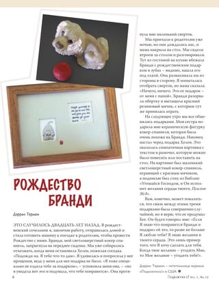 нула мне маленький сверток.
                                                                     Мы приехали к родителям уже
                                                                  ночью, но они дождались нас, и
                                                                  мама накрыла на стол. Мы сидели
                                                                  втроем за столом и разговаривали.
                                                                  Тут из гостиной на кухню вбежала
                                                                  Бранди с рождественским подар­
                                                                  ком в зубах – видимо, нашла его
                                                                  под елкой. Она размахивала им из
                                                                  стороны в сторону. Я попыталась
                                                                  отобрать сверток, но мама сказала:
                                                                  «Ничего, ничего. Это ее подарок –
                                                                  от меня с папой». Бранди разорва­
                                                                  ла обертку и вытащила красный
                                                                  резиновый мячик, с которым тут
                                                                  же принялась играть.
                                                                     На следующее утро мы все обме­
                                                                  нялись подарками. Моя сестра по­
                                                                  дарила мне керамическую фигурку
                                                                  кокер-спаниеля, которая была
                                                                  очень похожа на Бранди. Наконец
                                                                  настал черед подарка Хелен. Это
                                                                  оказалась симпатичная картинка с
                                                                  текстом в рамочке, которую можно
                                                                  было повесить или поставить на
                                                                  стол. На картинке был маленький
                                                                  светлошерстный кокер-спаниель,
                                                                  играющий с красным мячиком,


 РОЖДЕСТВО
                                                                  а подписью был стих из Библии:
                                                                  «Утешайся Господом, и Он испол­
                                                                  нит желания сердца твоего. Псалом


     БРАНДИ
                                                                  36:4».
                                                                     Вам, конечно, может показать­
                                                                  ся, что связь между этими тремя
                                                                  подарками была совершенно слу­
 Дэррил Терьюн                                                    чайной, но я верю, что ее продумал
                                                                  Бог. Он будто говорил мне: «Если
 Это случилось двадцать лет назад. В рождест­                     Я знаю что понравится Бранди и
 венский сочельник я, закончив работу, отправилась домой и        подарил ей это, то разве не больше
 стала готовить машину к поездке к родителям, чтобы провести      Я люблю тебя? Я знаю желания и
 Рождество с ними. Бранди, мой светлошерстный кокер-спа­          твоего сердца. Это лишь пример
 ниель, запрыгнула на переднее сиденье. Мы уже собирались         того, что Я хочу сделать для тебя.
 отъезжать, когда меня остановила Хелен, пожилая соседка.         Когда твое желание – угодить Мне,
 «Подожди-ка. Я тебе что-то дам». Я удивилась и попросила у нее   то Мое желание – угодить тебе!».
 прощения, ведь у меня для нее подарка не было. «Я тоже специ­
 ально не ездила тебе за подарком», – успокоила меня она, – «но   Дэррил Терьюн – читательница журнала
 я увидела вот это и подумала, что тебе понравится». Она протя­   «Подключись!» в США. ≈
	6	                                                                                           V o l . 1 , N r. 1 2
 
