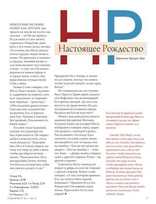 НР
Некоторые не пони-
мают как это Бог мог
придти на землю во плоти, как
человек – но Он же пришел.
И для меня тут нет ничего
странного. Напротив, пове­
рить в это очень легко, потому
что я вижу, как Иисус рожда­
ется в сердцах людей снова и
                                        Настоящее Рождество
снова. Он приходит и оживает                                                       Виржиния Брандт Берг
в сердцах, изменяя жизни, и
для меня великое чудо именно
в этом – в том, что Он может
родиться в вашем сердце и
в сердце моем, и жить там,            Прекрасен Он и теперь, в жизни
практически отождествляя              после смерти, потому что живет,
Себя с нами.                          чтобы ходатайствовать за нас пред
    Божье Слово говорит, что          Богом.5
Иисус будет назван «чудным»              Но совершенно не достаточно
(с ударением на первом слоге,         было Христу, Царю царей, родить­
или «чудесным» в современ­            ся в Вифлееме под возвещающей
ном переводе – прим.пер.).            Его приход звездой. До того, как
«Ибо младенец родился нам –           воссесть на троне вечно, Он дол­
Сын дан нам; владычество              жен родиться и в вашем сердце.
на раменах Его, и нарекут             Неужели вы Его не впустите?          Если вы еще не приняли самый
имя Ему: Чудный, Советник,               Может, вам доводилось видеть      прекрасный Божий дар, Иисуса,
Бог крепкий, Отец вечности,           знаменитую картину Вильяма           то можете сделать это прямо
Князь мира».1                         Холмана Ханта, на которой Иисус      сейчас. Просто скажите эту
    Его имя стало чудесным,           изображен стоящим перед закры­       молитву:
потому что чудесным Он                той дверью с лампадой в руках.
был в реальности, Он творил           Рассказывают, что когда Хант            Спасибо Тебе, Иисус, за то,
добро и исцелял всех, кто в           закончил эту свою самую знаме­       что пришел в наш мир и жил, как
этом нуждался.2 Чудесным              нитую работу, кто-то указал ему      один из нас. Спасибо, что пережил
был Он и в Своей смерти, по­          на ошибку: «Там же нет ручки на      многое из того, что приходится
тому что умер за тебя и меня,         двери!». «Это не ошибка,» – отве­    переживать мне, и сделал это
чтобы мы обрели вечную                тил Хант. – «Дверь можно открыть     для того, чтобы показать мне
жизнь.3 Чудесным был Он в             лишь с другой стороны. Ручка – на    глубину любви Небесного Отца.
воскресении Своем, потому             другой стороне».                     Спасибо, что умер за меня,
что восстал из мертвых, дабы             Спаситель Иисус никогда не        чтобы примирить меня с Богом
мы смогли сделать то же.4             войдет в дверь, если ее не откроют   и подарить мне вечную жизнь на
                                      с другой стороны. Божье слово        Небесах. Я сейчас признаю Тебя
1
 Исаия, 9:6                           говорит: «А тем, которые приняли     моим Спасителем. Пожалуйста,
2
 Деяния, 10:38                        Его, дал власть быть чадами          прости мне все плохое, что я
3
 Римлянам, 6:23; 1-е Петра, 2:24      Божиими».6 Примите Его в это         сделал, и помоги мне узнать и
4
 1-е Коринфянам, 15:20,21             Рождество! Он изменит вашу           полюбить Тебя всей душой, чтобы
5
 Евреям, 7:25                         жизнь. Пригласите Его в свое         моя жизнь наполнилась Твоей
6
 oт Иоанна, 1:12                      сердце! ≈                            любовью. Аминь.
             V o l . 1 , N r. 1 2 	                                                                            7
 