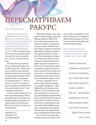 ПЕРЕСМАТРИВАЕМ
     РАКУРС
Питер Амстердам

   В один особенно на-                 Некоторые Божьи люди, пра-      ком сурова, постарайтесь взгля-
пряжённый период мне                родители нашей веры, такие как     нуть на трудности и лишения в
пришлось пересмотреть               Авраам, Моисей, Пётр и Па-         обновлённом ракурсе. И тогда
свой подход к жизни, что            вел, а также выдающиеся хри-       всё предстанет перед вами в но-
в свою очередь привело              стиане в истории человечества,     вом позитивном свете.
к положительным пере-               такие как Давид Ливингстон и
менам в моём мировоз-               мать Тереза, многим в жизни по-    Питер Амстердам и его
зрении. Я был задействован          жертвовали и перенесли много-      жена Мария Фонтейн воз-
в нескольких крупных проек-         численные трудности и лише-        главляют Международное
тах, работы было невпрово-          ния. Они неоднократно страда-      сообщес­тво «Семья». 
рот, и силы мои были на ис-         ли от болезней, многие из них
ходе.                               томились одиночеством, неко-
   И тогда мне на ум пришёл         торые перенесли депрессию, и             Тревоги, болезни,
стих, изменивший мой взгляд         зачастую их многолетние труды
на обстоятельства. «Итак, умо-      не приносили практически ни-             страдания и опаснос­
ляю вас, братия, милосердием        каких плодов. Если взглянуть на
Божиим, представьте тела ваши       нашу жизнь в таком ракурсе, то           ти могут остановить
в жертву живую, святую, благо-      начинаешь видеть свои испыта-
угодную Богу, [для] разумно-        ния в совершенно другом свете.           нас, поколебать наш
го служения вашего».1 И тут я          В стихе, следующем после
понял, что долгие, утомитель-       стиха о представлении наших              дух, ранить душу, но
ные часы работы и принятие не-      тел в жертву, говорится: «Пре-
лёгких решений, всё это – моё       образуйтесь обновлением ума              лишь на время.
«разумное служение».                вашего».2 Этот стих имеет пря-
   У всех нас есть трудные и уто-   мое отношение к тому, как сле-           Всё это – ничтожно в
мительные обязанности. Всем         дует рассматривать принесённые
нам приходится сталкиваться с       нами жертвы. Во многом нам по-           сравнении с той сла-
проблемными ситуациями, ко-         может реалистичный подход в
торые дорого нам обходятся.         сочетании с оптимизмом и про-            вою, которая откро-
Всем нам случалось уставать до      славлением Бога. Обновляя ра-
изнеможения.                        курс и настраивая его на ориен-          ется в нас и для нас.3
                                    тиры Господа, мы в буквальном
1
 Римлянам, 12:1                     смысле преобразуем свою жизнь.               Давид Ливингстон
2
  Римлянам, 12:2                       Так что если у вас вдруг воз-
3
  см. Римлянам, 8:18                никают мысли, что жизнь слиш-                        (1813–1873)
10
 