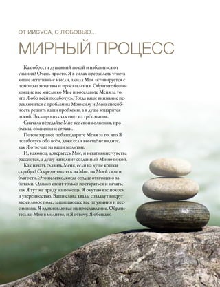 ОТ ИИСУСА, С ЛЮБОВЬЮ…


Мирный процесс
   Как обрести душевный покой и избавиться от
уныния? Очень просто. Я в силах преодолеть угнета-
ющие негативные мысли, а сила Моя активируется с
помощью молитвы и прославления. Обратите беспо-
коящие вас мысли ко Мне и восславьте Меня за то,
что Я обо всём позабочусь. Тогда ваше внимание пе-
реключится с проблем на Мою силу и Мою способ-
ность решить ваши проблемы, а в душе воцарится
покой. Весь процесс состоит из трёх этапов.
   Сначала передайте Мне все свои волнения, про-
блемы, сомнения и страхи.
   Потом заранее поблагодарите Меня за то, что Я
позабочусь обо всём, даже если вы ещё не видите,
как Я отвечаю на ваши молитвы.
   И, наконец, доверьтесь Мне, и негативные чувства
рассеются, а душу наполнит созданный Мною покой.
   Как начать славить Меня, если на душе кошки
скребут? Сосредоточьтесь на Мне, на Моей силе и
благости. Это нелегко, когда сердце отягощено за-
ботами. Однако стоит только постараться и начать,
как Я тут же приду на помощь. Я окутаю вас покоем
и уверенностью. Ваши слова хвалы создадут вокруг
вас силовое поле, защищающее вас от уныния и пес-
симизма. Я вдохновлю вас на прославление. Обрати-
тесь ко Мне в молитве, и Я отвечу. Я обещаю!
 