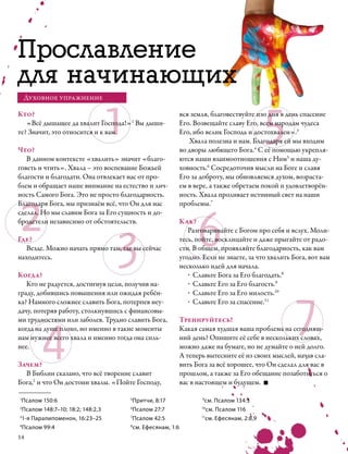 Прославление
для начинающих

                               1                                                         5
    Духовное упражнение

Кто?                                                      вся земля, благовествуйте изо дня в день спасение
   «Всё дышащее да хвалит Господа!»1 Вы дыши-             Его. Возвещайте славу Его, всем народам чудеса
те? Значит, это относится и к вам.                        Его, ибо велик Господь и достохвален».3
                                                             Хвала полезна и нам. Благодаря ей мы входим
Что?                                                      во дворы любящего Бога.4 С её помощью укрепля-
   В данном контексте «хвалить» значит «благо-            ются наши взаимоотношения с Ним5 и наша ду-
говеть и чтить». Хвала – это воспевание Божьей            ховность.6 Сосредоточив мысли на Боге и славя
благости и благодати. Она отвлекает нас от про-           Его за доброту, мы обновляемся духом, возраста-
блем и обращает наше внимание на естество и лич-          ем в вере, а также обретаем покой и удовлетворён-




2
ность Самого Бога. Это не просто благодарность.           ность. Хвала проливает истинный свет на наши




                                                                6
Благодаря Бога, мы признаём всё, что Он для нас           проблемы.7
сделал. Но мы славим Бога за Его сущность и до-




                                   3
бродетели независимо от обстоятельств.                    Как?
                                                             Разговаривайте с Богом про себя и вслух. Моли-
Где?                                                      тесь, пойте, восклицайте и даже прыгайте от радо-
   Везде. Можно начать прямо там, где вы сейчас           сти. В общем, проявляйте благодарность, как вам
находитесь.                                               угодно. Если не знаете, за что хвалить Бога, вот вам
                                                          несколько идей для начала.
Когда?                                                       ·	Славьте Бога за Его благодать.8
                                                             ·	Славьте Его за Его благость.9




                                                                                                 7
   Кто не радуется, достигнув цели, получив на-
граду, добившись повышения или ожидая ребён-                 ·	Славьте Его за Его милость.10
ка? Намного сложнее славить Бога, потерпев неу-              ·	Славьте Его за спасение.11




        4
дачу, потеряв работу, столкнувшись с финансовы-
ми трудностями или заболев. Трудно славить Бога,          Тренируйтесь!
когда на душе плохо, но именно в такие моменты            Какая самая худшая ваша проблема на сегодняш-
нам нужнее всего хвала и именно тогда она силь-           ний день? Опишите её себе в нескольких словах,
нее.                                                      можно даже на бумаге, но не думайте о ней долго.
                                                          А теперь вытесните её из своих мыслей, начав сла-
Зачем?                                                    вить Бога за всё хорошее, что Он сделал для вас в
  В Библии сказано, что всё творение славит               прошлом, а также за Его обещание позаботиться о
Бога,2 и что Он достоин хвалы. «Пойте Господу,            вас в настоящем и будущем.

1
 Псалом 150:6                       5
                                      Притчи, 8:17                9
                                                                   см. Псалом 134:3
2
  Псалом 148:7–10; 18:2; 148:2,3    6
                                      Псалом 27:7                10
                                                                    см. Псалом 116
3
 1-я Паралипоменон, 16:23–25        7
                                      Псалом 42:5                11
                                                                   см. Ефесянам, 2:8,9
4
  Псалом 99:4                       8
                                      см. Ефесянам, 1:6
14
 