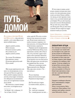 И эти слова я слышал десят-
                                                                        ки раз, однако сегодня мне пока-
Скотт Монтроз                                                           залось, что они написаны специ-




ПУТЬ
                                                                        ально для меня. Божья любовь –
                                                                        это звезда, её свет проник в мою
                                                                        тьму и стал для меня маяком сре-
                                                                        ди шторма. Он дал мне надежду,
                                                                        когда всё казалось безнадёжным.



ДОМОЙ
                                                                        Он дал мне цель, когда я бро-
                                                                        дил бесцельно. Он дал мне волю
                                                                        к жизни. И путь перестал вдруг
                                                                        казаться таким уж долгим.

                                                                        Скотт Монтроз – сотрудник
Я слушал песню Фрэн-                довал другой. Не успел я опом-      Международного сообще-
ки Миллера «Долгий путь             ниться, как оказался на самом       ства «Семья» в Англии.
домой», и её слова обрели для       дне. Я настолько запутался в
меня особый смысл.                  своём эгоизме и гордыне, что
                                    мне казалось, что между Богом и
    Дорога домой длинна,            мной возникла пропасть.               ОБЪЯТИЯ ОТЦ А
    Ночь холодна.                      Первым шагом возвращения           Бог никогда не отвергает нас
    И песни иссякли давно,          к моему Небесному Отцу стало          и не лишает нас Своей люб-
    И я утомился, но                признание самому себе и Ему в         ви. Он верит в нас, даже ког-
    Дорога домой длинна.            том, что я наломал дров и нуж-        да мы пошли по неверному
                                    даюсь в Его помощи. Конечно,          пути. И если вам кажется, что
    Ты, только Ты поймёшь           время назад было не вернуть, и        вы далеки от Бога, вам нуж-
    Как вымочил дождь               не всё разом стало на свои места.     но лишь открыть своё сердце
    И сколько продлится мой         Мне ещё предстоял долгий путь,        и принять Его любовь и про-
    Путь домой.                     но первый шаг был сделан.             щение.1 Если вы пойдёте на-
                                       Началась следующая песня.          встречу Богу, если вы обра-
                                    Хрипловатый голос Фрэнки              титесь к Нему и начнёте ис-
   Мне не раз приходилось слы-      Миллера запел песню «Ты –             кать путь домой, то Отец по-
шать эту песню раньше, но на        моя звезда».                          бежит вам навстречу и при-
этот раз всё было по-другому.                                             мет вас с распростёртыми
Путь домой и правда кажется           Ты дал надежду,                     объятьями.2
долгим, когда вдруг осознаешь,        Когда всё валилось из рук                      Давид Брандт Берг
что заблудился на жизненном           И рушился мир вокруг. …
пути, как это произошло однаж-                                            Придите в любящие объятия
ды со мной.                           Но Ты мой путь озарил               Бога, помолившись следую-
   Всё началось с одного невер-       Со мною пошёл, научил. …            щей молитвой.
ного шага, за которым после-                                              Иисус, я хочу узнать Тебя и
                                      Ты – звезда,                        ощутить Твою любовь. Я от-
1
 см. Исаия, 1:18; 1-е Иоанна, 1:9     Ты – мой свет в вышине              крываю своё сердце и пригла-
2
  см. от Луки, 15:18–24               Ты – новый рассвет во мне. …        шаю Тебя войти. Аминь.
                                                                                                      15
 