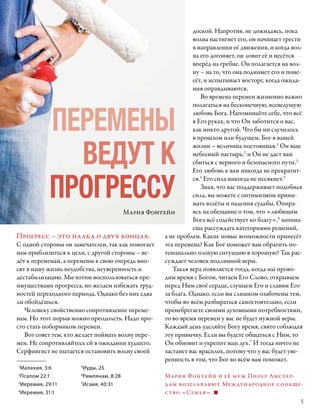 доской. Напротив, не дожидаясь, пока
                                                             волна настигнет его, он начинает грести
                                                             в направлении её движения, и когда вол-
                                                             на его догоняет, он ловит её и несётся
                                                             вперёд на гребне. Он полагается на вол-
                                                             ну – на то, что она поднимет его и поне-
                                                             сёт, и испытывает восторг, когда ожида-
                                                             ния оправдываются.
                                                                Во времена перемен жизненно важно



            ПЕРЕМЕНЫ
                                                             полагаться на бесконечную, всеведущую
                                                             любовь Бога. Напоминайте себе, что всё
                                                             в Его руках, и что Он заботится о вас,
                                                             как никто другой. Что бы ни случилось
                                                             в прошлом или будущем, Бог в вашей


              ВЕДУТ К
                                                             жизни – величина постоянная.1 Он ваш
                                                             небесный пастырь,2 и Он не даст вам
                                                             сбиться с верного и безопасного пути.3
                                                             Его любовь к вам никогда не прекратит-


            ПРОГРЕССУ
                                                             ся.4 Его сила никогда не иссякнет.5
                                                                Зная, что вас поддерживает подобная
                                                             сила, вы можете с оптимизмом прини-
                                                             мать взлёты и падения судьбы. Опира-
                                       Мария Фонтейн         ясь на обещание о том, что «любящим
                                                             Бога всё содействует ко благу»,6 начина-
                                                             ешь рассуждать категориями решений,
Прогресс – это палка о двух концах.               а не проблем. Какие новые возможности принесёт
С одной стороны он замечателен, так как помогает  эта перемена? Как Бог поможет вам обратить по-
нам приблизиться к цели, с другой стороны – ве-   тенциально плохую ситуацию в хорошую? Так рас-
дёт к переменам, а перемены в свою очередь вно-   суждает человек подлинной веры.
сят в нашу жизнь неудобства, неуверенность и         Такая вера появляется тогда, когда мы прово-
дестабилизацию. Мы хотим воспользоваться пре­     дим время с Богом, читаем Его Слово, открываем
имуществами прогресса, но желаем избежать труд-   перед Ним своё сердце, слушаем Его и славим Его
ностей переходного периода. Однако без них едва   за блага. Однако, если вы слишком озабочены тем,
ли обойдёшься.                                    чтобы во всём разбираться самостоятельно, если
   Человеку свойственно сопротивление переме-     пренебрегаете своими духовными потребностями,
нам. Но этот порыв можно преодолеть. Надо про-    то во время перемен у вас не будет нужной веры.
сто стать поборником перемен.                     Каждый день уделяйте Богу время, свято соблюдая
   Вот совет тем, кто желает поймать волну пере-  эту привычку. Если вы будете общаться с Ним, то
мен. Не сопротивляйтесь ей в ожидании худшего.    Он обновит и укрепит ваш дух.7 И тогда ничто не
Серфингист не пытается остановить волну своей     застанет вас врасплох, потому что у вас будет уве-
                                                  ренность в том, что Бог во всём вам поможет.
1
 Малахия, 3:6         5
                        Иуды, 25
2
  Псалом 22:1         6
                        Римлянам, 8:28              Мария Фонтейн и её муж Питер Амстер-
3
  Иеремия, 29:11      7
                        Исаия, 40:31                д ам возглавляют Международное сообще-
4
  Иеремия, 31:1                                     ство «Семья».
                                                                                                    5
 