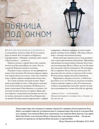 ПЬЯНИЦА
ПОД ОКНОМ
Анжела Суза



Время уже подходило к полночи, и                    самарянин» обхватил мужчину за плечи одной
я, полусонная, чистила зубы. И тут услышала         рукой, как будто хотел сказать: «Я отведу тебя до-
шум за окном. Кто-то кричал и бормотал              мой», и вскоре они исчезли из виду.
одновременно. «Наверно, пьяница зовёт своего           Я ещё некоторое время стояла у окна, размыш-
собутыльника», – решила я.                          ляя о своих христианских убеждениях. Признаюсь,
   Прошло полчаса, а крики были ещё слышны,         моя реакция на надоедливого пьяницу мало похо-
хотя нельзя было разобрать ни слова. Это уж         дила на поведение Иисуса. Иисус не стал бы вызы-
слишком! Я решила вызвать полицию.                  вать полицию. Он бы остановился. Он поговорил
   Подойдя к окну, я увидела, что под фонарём на    бы со стариком. Он дал бы ему своё пальто. Он
улице стоит мужчина. Он оказался гораздо старше,    выслушал бы его, утешил и помолился бы за него.
чем я представляла по голосу, стоял там, голый по   И тогда жизнь старика могла бы измениться.
пояс, и кричал прямо в направлении моего окна.         Вернувшись, наконец, в постель, я поблагода-
   Тут к нему подошёл молодой человек. Через        рила Бога за то, что Он послал молодого человека
минуту разговора он снял с себя куртку и накинул    помочь пьяному старику и мне. И я помолилась,
её на плечи пожилого мужчины. Я наблюдала за        чтобы в следующий раз, когда Бог пошлёт на мой
ними в изумлении. Они обнялись, и я поняла, что     путь нуждающегося, я повела бы себя по-другому.
молодой человек молится за старика. Мимо про-
шла парочка, с удивлением поглядывая на них, но,    Анжела Суза – сотрудница
по-моему, молодому человеку было безразлично        Международного сообщества «Семья» в
их мнение. В конце концов современный «добрый       Бразилии. ■




            Тогда скажет Царь тем, которые по правую сторону Его: приидите, благословенные Отца
            Моего, наследуйте Царство, уготованное вам от создания мира: ибо алкал Я, и вы дали Мне
            есть; жаждал, и вы напоили Меня; был странником, и вы приняли Меня; был наг, и вы одели
            Меня; был болен, и вы посетили Меня; в темнице был, и вы пришли ко Мне. ... Так как вы
            сделали это одному из сих братьев Моих меньших, то сделали Мне.
                                                             Иисус, Евангелие от Матфея, 25:34–36,40
12
 