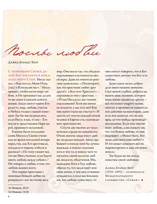 Послы люб ви
Давид Брандт Берг

С помощью Своих де-               мир. Они жили так, что убедили     они смогут поверить, что и Бог
тей Бог пытается пока-            окружающих в истинности сво-       существует, потому что Бог есть
зать миру Себя. Иисус ска-        ей веры. Даже их гонители-рим-     любовь.
зал: «Как послал Меня Отец,       ляне удивлялись: «Посмотрите,         Даже самое малое доброе
[так] и Я посылаю вас».1 Иисус    как эти христиане любят друг       дело имеет важное значение.
пришёл, чтобы нести миру лю-      друга!» «Кто этот Христос?» –      Свет вашей улыбки, доброта на
бовь, и Он призывает нас делать   спрашивали они у христиан. –       вашем лице, влияние, которое
то же самое в каждом аспекте      «И как Он сделал вас такими        ваша жизнь окажет на других –
жизни. Люди смогут найти Его      счастливыми? Хотя вы ничем         всё это может озарить жизнь
радость, мир, любовь, счастье     не владеете, у вас есть всё! Как   многих и произвести удивитель-
и Небеса только с нашей помо-     мне найти такое же счастье?» И     ное действие на некоторых, даже
щью. Где бы мы ни родились,       двести лет спустя каждый пятый     если вам кажется, что на них
если Иисус в нас, то мы – Его     человек в Европе стал исповедо-    вряд ли что-нибудь произведёт
послы и представляем Царя ца-     вать христианство.                 впечатление. Если они ощутят
рей, правящего вселенной.            Спустя две тысячи лет чело-     вашу любовь, а вы скажете им,
   Какими были последние          веческое сердце не изменилось.     что это Божья любовь, то они
слова Иисуса к Своим учени-       Очень многие люди ищут люб-        подумают: «Может быть, Бог
кам во время последней вечери     ви, но редко находят. Люди пре-    меня действительно любит!»
перед тем, как Его арестовали,    бывают в поиске хотя бы лучика     И это может изменить всё их
посадили в тюрьму, избили и       надежды, в поиске спасения         мировоззрение и дать им новое
распяли? «По тому узнают все,     хоть в чём-то, в поиске чего-то    начало.
что вы Мои ученики, если будете   светлого, самой малости люб-          Так будем же мы всегда
иметь любовь между собою».2       ви, милости, облегчения. Мы,       извест­ны своей любовью.
Он говорил о любви, о том, что    нашедшие Бога и Его любовь,
любовь важнее всего.              обрели то, что люди ищут всю       Давид Брандт Берг
   Эти первые христиане с         свою жизнь, в чём они отчаянно     (1919–1994) – основатель
помощью Божьей любви пе-          нуждаются, и если мы покажем       Международного
ревернули с ног на голову весь    им, что любовь существует, то      сообщества «Семья». ■

от Иоанна, 20:21
1


от Иоанна, 13:35
2


6
 