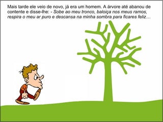 Mais tarde ele veio de novo, já era um homem. A árvore até abanou de contente e disse-lhe:  - Sobe ao meu tronco, baloiça nos meus ramos, respira o meu ar puro e descansa na minha sombra para ficares feliz… 