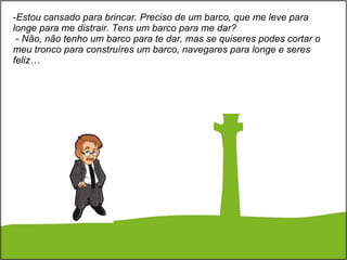 Estou cansado para brincar. Preciso de um barco, que me leve para longe para me distrair. Tens   um barco para me dar?   -  Não, não tenho um barco para te dar, mas se quiseres podes cortar o meu tronco para construíres um barco, navegares para longe e seres feliz… 