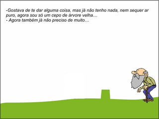 Gostava de te dar alguma coisa, mas já não tenho nada, nem sequer ar puro, agora sou só um cepo de árvore velha… - Agora também já não preciso de muito… 