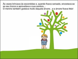 Ás vezes brincava às escondidas e, quando ficava cansado, encostava-se ao seu tronco e aproveitava a sua sombra… O menino também gostava muito daquela árvore…e a árvore ficava feliz! 