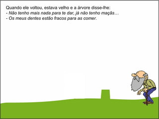 Quando ele voltou, estava velho e a árvore disse-lhe:
- Não tenho mais nada para te dar, já não tenho maçãs…
- Os meus dentes estão fracos para as comer.
 