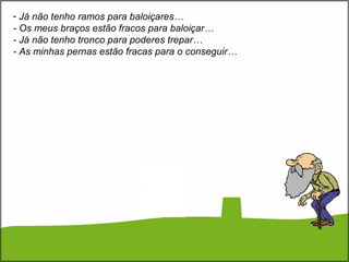 - Já não tenho ramos para baloiçares…
- Os meus braços estão fracos para baloiçar…
- Já não tenho tronco para poderes trepar…
- As minhas pernas estão fracas para o conseguir…
 