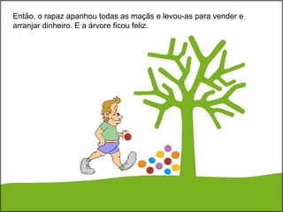 Então, o rapaz apanhou todas as maçãs e levou-as para vender e
arranjar dinheiro. E a árvore ficou feliz.
 