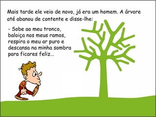 Mais tarde ele veio de novo, já era um homem. A árvore até abanou de contente e disse-lhe: - Sobe ao meu tronco, baloiça nos meus ramos, respira o meu ar puro e descansa na minha sombra para ficares feliz… 
