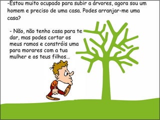 Estou muito ocupado para subir a árvores, agora sou um homem e preciso de uma casa. Podes arranjar-me uma casa? - Não, não tenho casa para te dar, mas podes cortar os meus ramos e constróis uma para morares com a tua mulher e os teus filhos… 