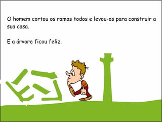 O homem cortou os ramos todos e levou-os para construir a sua casa. E a árvore ficou feliz. 