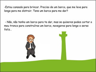 Estou cansado para brincar. Preciso de um barco, que me leve para longe para me distrair. Tens um barco para me dar?  - Não, não tenho um barco para te dar, mas se quiseres podes cortar o meu tronco para construíres um barco, navegares para longe e seres feliz… 