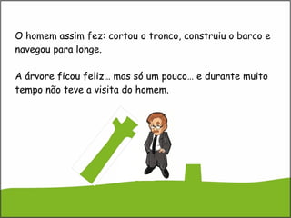 O homem assim fez: cortou o tronco, construiu o barco e navegou para longe.  A árvore ficou feliz… mas só um pouco… e durante muito tempo não teve a visita do homem. 