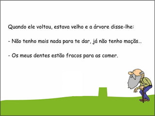 Quando ele voltou, estava velho e a árvore disse-lhe: - Não tenho mais nada para te dar, já não tenho maçãs… - Os meus dentes estão fracos para as comer. 