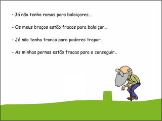 Já não tenho ramos para baloiçares… - Os meus braços estão fracos para baloiçar… - Já não tenho tronco para poderes trepar… - As minhas pernas estão fracas para o conseguir… 