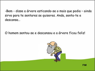 Bem - disse a árvore esticando-se o mais que podia – ainda sirvo para te sentares se quiseres. Anda, senta-te e descansa… O homem sentou-se e descansou e a árvore ficou feliz! FIM 