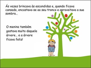 O menino também gostava muito daquela árvore… e a árvore ficava feliz! Ás vezes brincava às escondidas e, quando ficava cansado, encostava-se ao seu tronco e aproveitava a sua sombra…  
