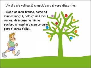   - Sobe ao meu tronco, come as minhas maçãs, baloiça nos meus ramos, descansa na minha sombra e respira o meu ar puro para ficares feliz… Um dia ele voltou já crescido e a árvore disse-lhe: 