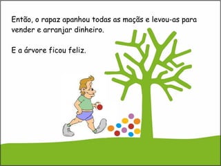 Então, o rapaz apanhou todas as maçãs e levou-as para vender e arranjar dinheiro.  E a árvore ficou feliz. 