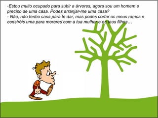 -Estou muito ocupado para subir a árvores, agora sou um homem e
preciso de uma casa. Podes arranjar-me uma casa?
- Não, não tenho casa para te dar, mas podes cortar os meus ramos e
constróis uma para morares com a tua mulher e os teus filhos…
 