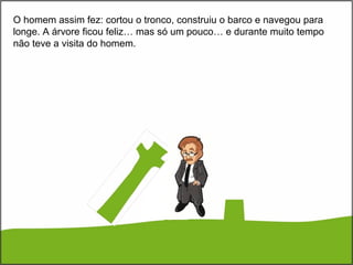 O homem assim fez: cortou o tronco, construiu o barco e navegou para
longe. A árvore ficou feliz… mas só um pouco… e durante muito tempo
não teve a visita do homem.
 