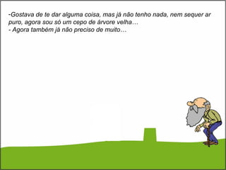 -Gostava de te dar alguma coisa, mas já não tenho nada, nem sequer ar
puro, agora sou só um cepo de árvore velha…
- Agora também já não preciso de muito…
 