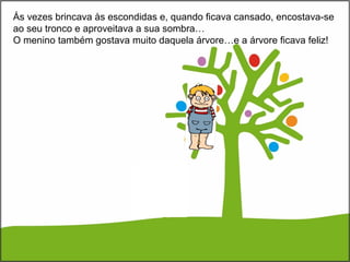 Ás vezes brincava às escondidas e, quando ficava cansado, encostava-se
ao seu tronco e aproveitava a sua sombra…
O menino também gostava muito daquela árvore…e a árvore ficava feliz!
 