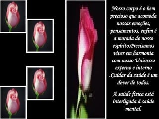 Nosso corpo é o bem precioso que acomoda nossas emoções, pensamentos, enfim é a morada de nosso espírito.Precisamos viver em harmonia com nosso Universo externo e interno .Cuidar da saúde é um dever de todos. A saúde física está interligada á saúde mental. 