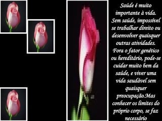 Saúde é muito importante à vida. Sem saúde, impossível se trabalhar direito ou desenvolver quaisquer outras atividades. Fora o fator genético ou hereditário, pode-se cuidar muito bem da saúde, e viver uma vida saudável sem quaisquer preocupação.Mas conhecer os limites do próprio corpo, se faz necessário 