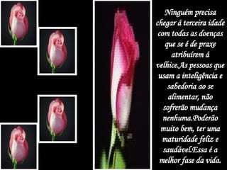 Ninguém precisa chegar á terceira idade com todas as doenças que se é de praxe atribuírem á velhice.As pessoas que usam a inteligência e sabedoria ao se alimentar, não sofrerão mudança nenhuma.Poderão muito bem, ter uma maturidade feliz e saudável.Essa é a melhor fase da vida. 