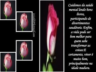 Cuidemos da saúde mental lendo bons livros, participando de divertimentos saudáveis. Enfim, a vida pode ser bem melhor para quem sabe transformar as coisas.E certamente, viver é muito bom, principalmente na idade madura. [email_address] 