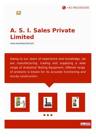 +91-9953355505
A. S. I. Sales Private
Limited
www.asisalespvtltd.com
Owing to our years of experience and knowledge, we
are manufacturing, trading and supplying a wide
range of Analytical Testing Equipment. Oﬀered range
of products is known for its accurate functioning and
sturdy construction.
 
