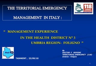 1 THE TERRITORIAL EMERGENCY  MANAGEMENT  IN ITALY : ‘‘ MANAGEMENT EXPERIENCE IN THE HEALTH  DISTRICT N°3    UMBRIA REGION-  FOLIGNO  ’’ By DOCTOR  F.  SEPIONI   TERRITORIAL EMERCENCY   (118) Umbria - Foligno TASHKENT ,  23/09/10 