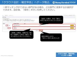 © Money Forward Inc. All Rights Reserved
「クラウド会計・確定申告」へデータ取込
一部マッチングができない部門がある場合、どの部門に変換するか選択が
できます。設定後、「保存」ボタンを押してください。
「変換」の場合、変換する「部
門」を選択して右の「実行」ボ
タンをクリックしてください。
「追加」の場合、右の「実行」
ボタンをクリックしてください。
設定が終わったら
「次へ」ボタンをクリック
クラウド会計・確定申告:
インポート画面
 