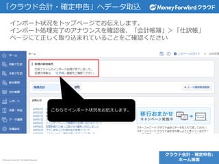 © Money Forward Inc. All Rights Reserved
「クラウド会計・確定申告」へデータ取込
インポート状況をトップページでお伝えします。
インポート処理完了のアナウンスを確認後、「会計帳簿」＞「仕訳帳」
ページにて正しく取り込まれていることをご確認ください
こちらでインポート状況をお伝えします。
クラウド会計・確定申告:
ホーム画面
 