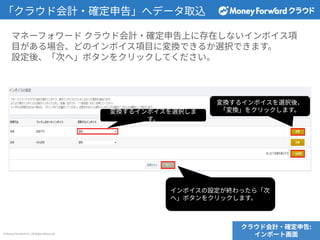 © Money Forward Inc. All Rights Reserved
「クラウド会計‧確定申告」へデータ取込
マネーフォワード クラウド会計‧確定申告上に存在しないインボイス項
⽬がある場合、どのインボイス項⽬に変換できるか選択できます。
設定後、「次へ」ボタンをクリックしてください。
クラウド会計‧確定申告:
インポート画⾯
変換するインボイスを選択しま
す。
変換するインボイスを選択後、
「変換」をクリックします。
インボイスの設定が終わったら「次
へ」ボタンをクリックします。
 