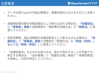 © Money Forward Inc. All Rights Reserved
注意事項
• データの取り込みが可能な期間は、事業年度内となりますのでご注意く
ださい。
• 減価償却累計額が未確定勘定として取り込まれる場合は、「各種設定」
＞「事業者」画⾯で減価償却の「償却費の記帳⽅法」を「間接法」に変
更してください。
• 仮受消費税、仮払消費税が未確定勘定として取り込まれる場合は、「各
種設定」＞「事業者」画⾯で消費税の「経理⽅式」を「税抜（内税）」
もしくは「税抜（別記）」に変更してください。
• 「未確定勘定」もそのまま取り込み、後から修正することが可能です。
修正する場合は、「会計帳簿」＞「総勘定元帳」画⾯で「未確定勘定」
を検索し、仕訳を修正してください。
 