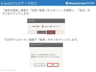 © Money Forward Inc. All Rights Reserved
A-SaaSからのデータ出⼒
「条件の設定」画⾯で「仕訳⼀覧表（モニター）」を選択し、「出⼒」ボ
タンをクリックします。
「CSVダウンロード」画⾯で「取得」ボタンをクリックします。
 