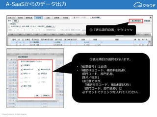 © Money Forward Inc. All Rights Reserved
A-SaaSからのデータ出力
④「表示項目設置」をクリック
⑤表示項目の選択を行います。
・「伝票番号」は必須
・「補助科目コード、補助科目名称、
部門コード、部門名称、
課非／税率」
は任意ですが、
「補助科目コード、補助科目名称」
「部門コード、部門名称」は
必ずセットでチェックを入れてください。
 