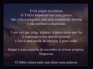 Evite julgar ou criticar. O TAO é imparcial nos seus juízos: não critica ninguém, tem uma compaixão infinita  e não conhece a dualidade. Cada vez que julga  alguém, a única coisa que faz é expressar a sua opinião pessoal,  e isso é uma perda de energia, é puro ruído. Julgar é uma maneira de esconder as nossas próprias  fraquezas. O Sábio tolera tudo sem dizer uma palavra. 
