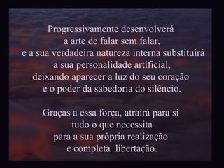 Progressivamente desenvolverá  a arte de falar sem falar, e a sua verdadeira natureza interna substituirá a sua personalidade artificial,  deixando aparecer a luz do seu coração  e o poder da sabedoria do silêncio. Graças a essa força, atrairá para si  tudo o que necessita para a sua própria realização  e completa  libertação. 
