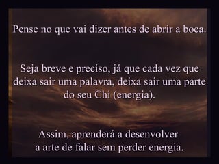 Pense no que vai dizer antes de abrir a boca. Seja breve e preciso, já que cada vez que deixa sair uma palavra, deixa sair uma parte  do seu Chi (energia). Assim, aprenderá a desenvolver  a arte de falar sem perder energia. 