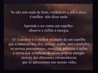 Se não tem nada de bom, verdadeiro e útil a dizer, é melhor  não dizer nada. Aprenda a ser como um espelho:  observe e reflita a energia. O  Universo é o melhor exemplo de um espelho que a natureza nos deu, porque aceita, sem condições, os nossos pensamentos, emoções, palavras e ações, e envia-nos  o reflexo da nossa própria energia  através das diferentes circunstâncias que se apresentam nas nossas vidas. 